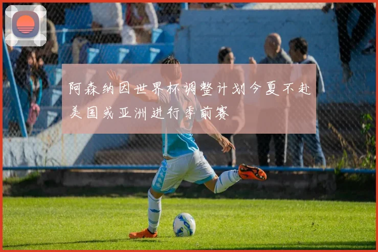 阿森纳因世界杯调整计划今夏不赴美国或亚洲进行季前赛