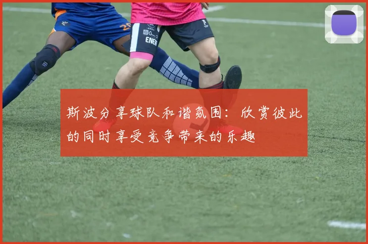 斯波分享球队和谐氛围：欣赏彼此的同时享受竞争带来的乐趣