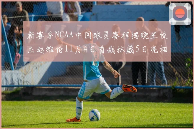 新赛季NCAA中国球员赛程揭晓王俊杰赵维伦11月4日首战林葳5日亮相