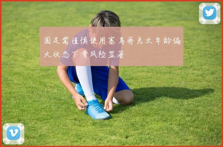 国足需谨慎使用塞鸟蒋光太年龄偏大状态下滑风险显著