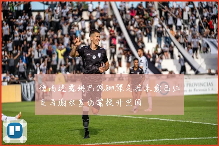 德尚透露姆巴佩脚踝炎症未愈已归皇马谢尔基仍需提升空间