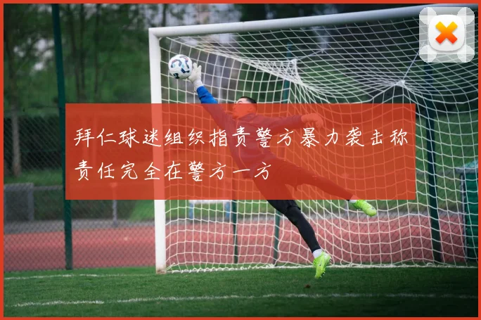 拜仁球迷组织指责警方暴力袭击称责任完全在警方一方