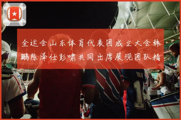 全运会山东体育代表团成立大会韩鹏陈泽仕彭啸共同出席展现团队精神与风采