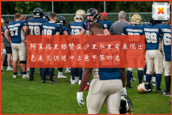 阿莱格里称赞亚沙里和里奇表现出色米兰仍将冲击意甲第四名