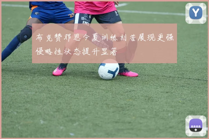 布克赞邓恩今夏训练刻苦展现更强侵略性状态提升显著