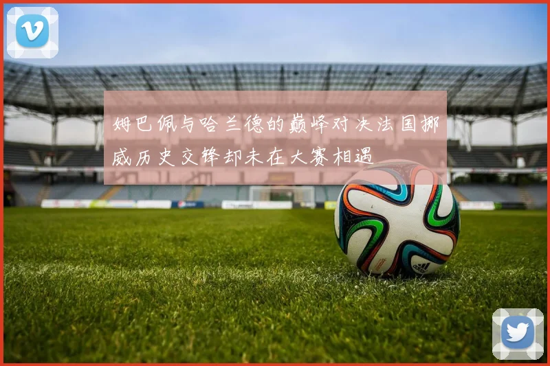 姆巴佩与哈兰德的巅峰对决法国挪威历史交锋却未在大赛相遇