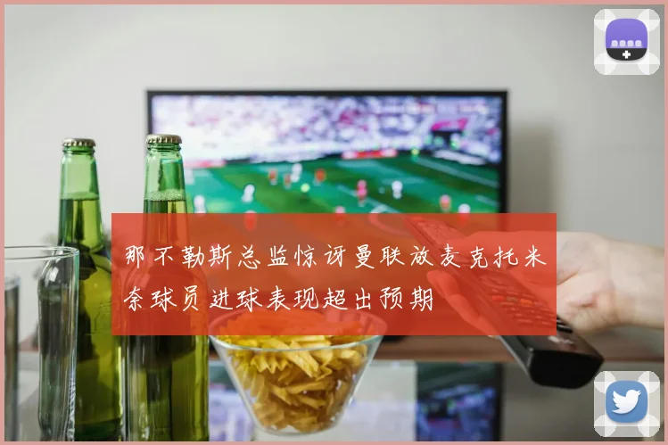 那不勒斯总监惊讶曼联放麦克托米奈球员进球表现超出预期
