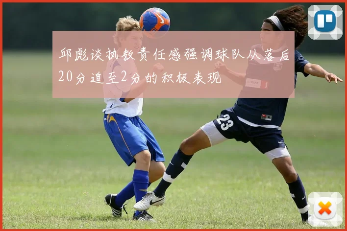 邱彪谈执教责任感强调球队从落后20分追至2分的积极表现