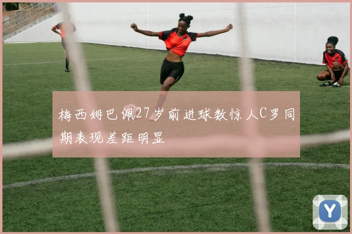 梅西姆巴佩27岁前进球数惊人C罗同期表现差距明显