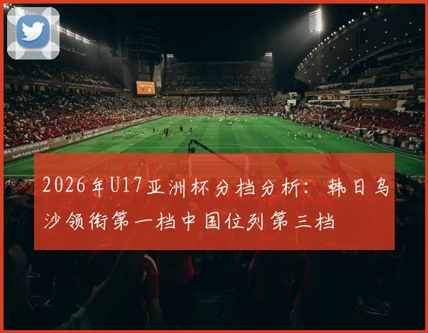 2026年U17亚洲杯分档分析：韩日乌沙领衔第一档中国位列第三档