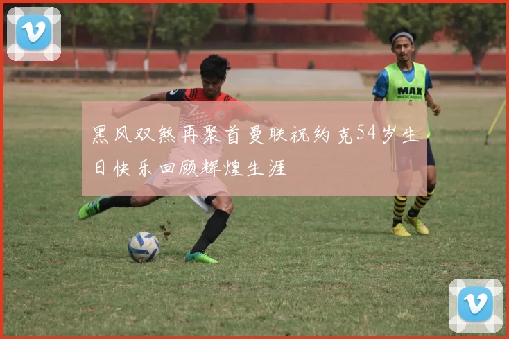 黑风双煞再聚首曼联祝约克54岁生日快乐回顾辉煌生涯