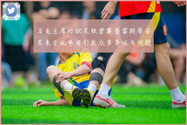 马竞主席对欧足联禁赛普雷斯蒂安尼表示此举将引发众多争议与问题