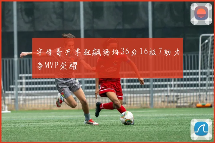 字母哥开季狂飙场均36分16板7助力争MVP荣耀