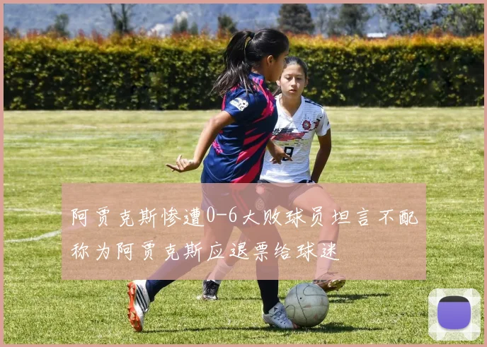 阿贾克斯惨遭0-6大败球员坦言不配称为阿贾克斯应退票给球迷