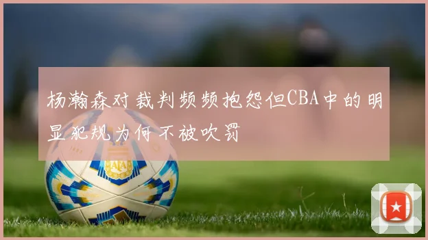 杨瀚森对裁判频频抱怨但CBA中的明显犯规为何不被吹罚
