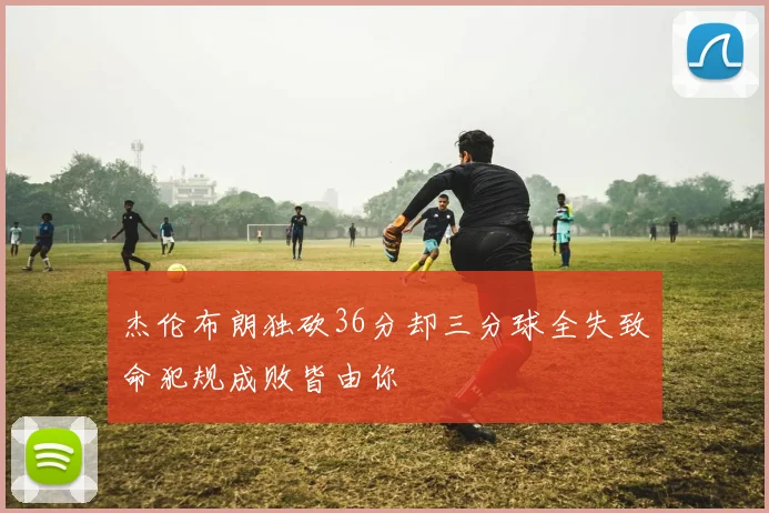 杰伦布朗独砍36分却三分球全失致命犯规成败皆由你