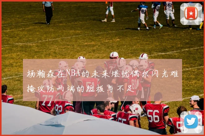 杨瀚森在NBA的未来堪忧偶尔闪光难掩攻防两端的短板与不足