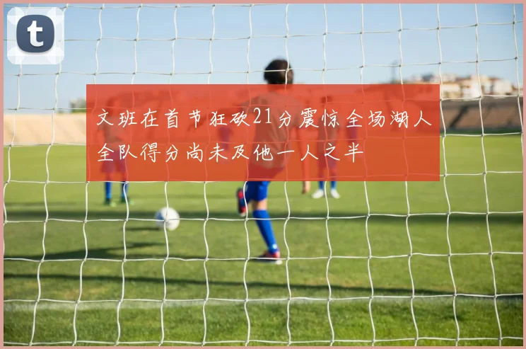 文班在首节狂砍21分震惊全场湖人全队得分尚未及他一人之半