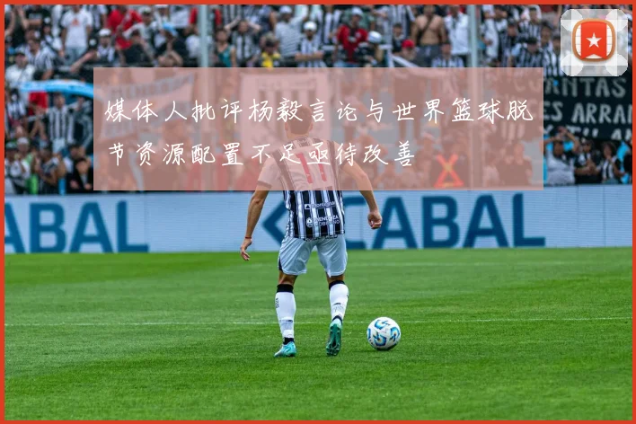 媒体人批评杨毅言论与世界篮球脱节资源配置不足亟待改善